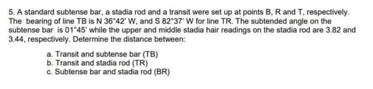 5. A standard subtense bar, a stadia rod and a transit were set up at points B, R and T, respectively.
The bearing of line TB is N 36°42' W, and S 82°37 W for line TR. The subtended angle on the
subtense bar is 01°45' while the upper and middle stadia hair readings on the stadia rod are 3.82 and
3.44, respectively. Determine the distance between:
a. Transit and subtense bar (TB)
b. Transit and stadia rod (TR)
c. Subtense bar and stadia rod (BR)