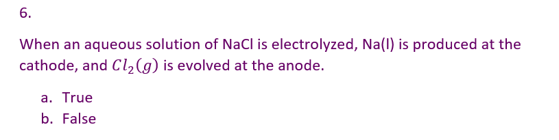 6.
When an aqueous solution of NaCl is electrolyzed, Na(l) is produced at the
cathode, and Cl₂(g) is evolved at the anode.
a. True
b. False
