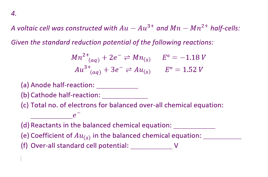 4.
and Mn - Mn²+ half-cells:
A voltaic cell was constructed with Au
Au ³+
Given the standard reduction potential of the following reactions:
Mn²+
(aq)
+ 2e = Mn(s)
E° -1.18 V
3+
Au³
Au ³+
+3e Au(s)
(aq)
E° = 1.52 V
=
(a) Anode half-reaction:
(b) Cathode half-reaction:
(c) Total no. of electrons for balanced over-all chemical equation:
e
(d) Reactants in the balanced chemical equation:
(e) Coefficient of Au(s) in the balanced chemical equation:
(f) Over-all standard cell potential:
V