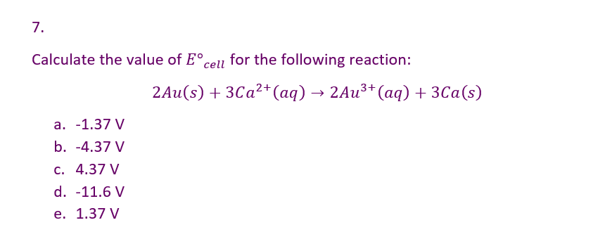 7.
Calculate the value of Eºcell for the following reaction:
a. -1.37 V
b. -4.37 V
c. 4.37 V
d. -11.6 V
e. 1.37 V
2Au(s) + 3Ca²+ (aq) → 2Au³+ (aq) + 3Ca(s)