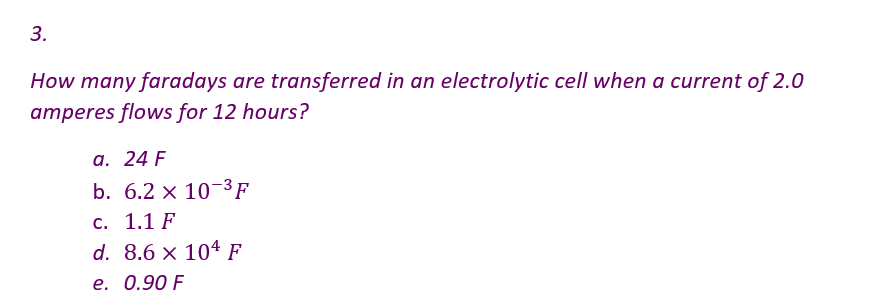3.
How many faradays are transferred in an electrolytic cell when a current of 2.0
amperes flows for 12 hours?
a. 24 F
b. 6.2 x 10-³F
c. 1.1 F
d. 8.6 x 104 F
e. 0.90 F