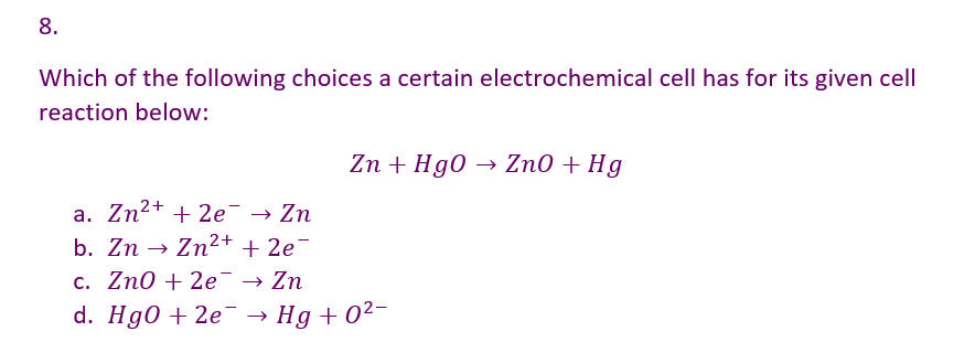 8.
Which of the following choices a certain electrochemical cell has for its given cell
reaction below:
Zn + HgO → ZnO + Hg
a. Zn²+ + 2e → Zn
+ 2e¯
b. Zn → Zn²+
c. Zn0 + 2e → Zn
d. HgO+2e → Hg+0²-