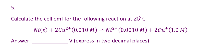 5.
Calculate the cell emf for the following reaction at 25°C
Answer:
Ni(s) + 2Cu²+ (0.010 M) → Ni²+ (0.0010 M) + 2Cu† (1.0 M)
V (express in two decimal places)