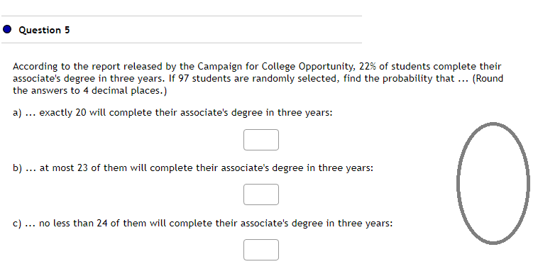 Question 5
According to the report released by the Campaign for College Opportunity, 22% of students complete their
associate's degree in three years. If 97 students are randomly selected, find the probability that ... (Round
the answers to 4 decimal places.)
a) ... exactly 20 will complete their associate's degree in three years:
O
b) at most 23 of them will complete their associate's degree in three years:
c).
... no less than 24 of them will complete their associate's degree in three years: