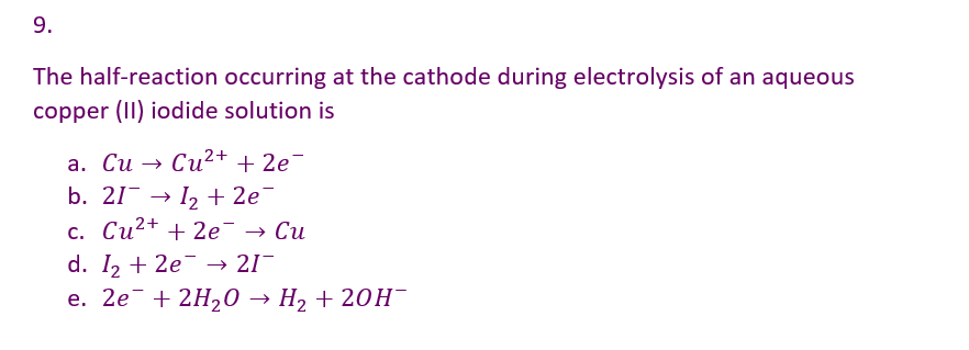 9.
The half-reaction occurring at the cathode during electrolysis of an aqueous
copper (II) iodide solution is
a. Cu → Cu²+ + 2e¯
b. 21¯ → 1₂ + 2e¯
c. Cu²+ + 2e → Cu
d. I₂ +2e → 21¯
e. 2e + 2H₂O → H₂ + 2OH-