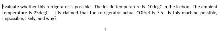 Evaluate whether this refrigerator is possible. The inside temperature is -10degC in the icebox. The ambient
temperature is 25degC. It is claimed that the refrigerator actual COPref is 7.5. Is this machine possible,
impossible, likely, and why?
