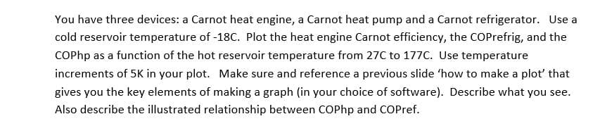You have three devices: a Carnot heat engine, a Carnot heat pump and a Carnot refrigerator. Use a
cold reservoir temperature of -18C. Plot the heat engine Carnot efficiency, the COPrefrig, and the
COPhp as a function of the hot reservoir temperature from 27C to 177C. Use temperature
increments of 5K in your plot. Make sure and reference a previous slide 'how to make a plot' that
gives you the key elements of making a graph (in your choice of software). Describe what you see.
Also describe the illustrated relationship between COPhp and COPref.
