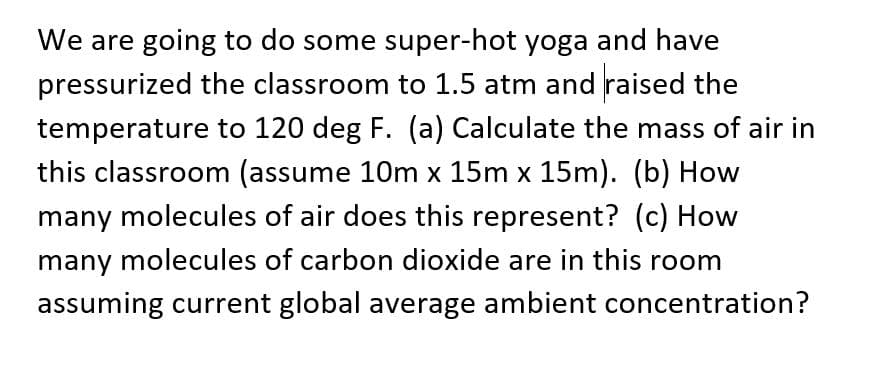 We are going to do some super-hot yoga and have
pressurized the classroom to 1.5 atm and raised the
temperature to 120 deg F. (a) Calculate the mass of air in
this classroom (assume 10m x 15m x 15m). (b) How
many molecules of air does this represent? (c) How
many molecules of carbon dioxide are in this room
assuming current global average ambient concentration?
