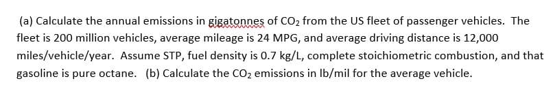 (a) Calculate the annual emissions in gigatonnes of CO2 from the US fleet of passenger vehicles. The
fleet is 200 million vehicles, average mileage is 24 MPG, and average driving distance is 12,000
miles/vehicle/year. Assume STP, fuel density is 0.7 kg/L, complete stoichiometric combustion, and that
gasoline is pure octane. (b) Calculate the CO2 emissions in Ib/mil for the average vehicle.

