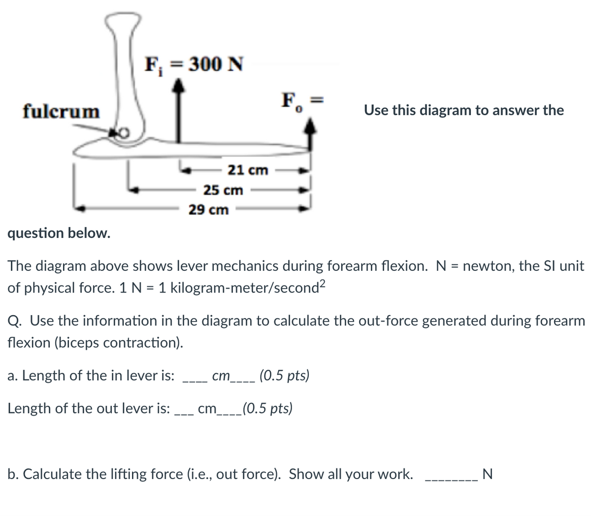 fulcrum
F₁ = 300 N
21 cm
25 cm
29 cm
F
Use this diagram to answer the
question below.
The diagram above shows lever mechanics during forearm flexion. N = newton, the SI unit
of physical force. 1 N = 1 kilogram-meter/second²
Q. Use the information in the diagram to calculate the out-force generated during forearm
flexion (biceps contraction).
a. Length of the in lever is:
cm
(0.5 pts)
Length of the out lever is:
cm____(0.5 pts)
b. Calculate the lifting force (i.e., out force). Show all your work.
N