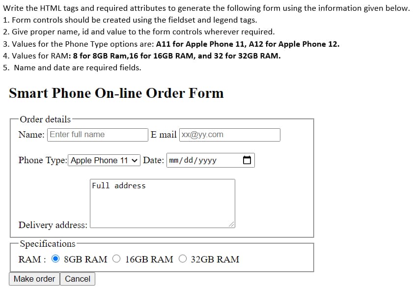 Write the HTML tags and required attributes to generate the following form using the information given below.
1. Form controls should be created using the fieldset and legend tags.
2. Give proper name, id and value to the form controls wherever required.
3. Values for the Phone Type options are: A11 for Apple Phone 11, A12 for Apple Phone 12.
4. Values for RAM: 8 for 8GB Ram,16 for 16GB RAM, and 32 for 32GB RAM.
5. Name and date are required fields.
Smart Phone On-line Order Form
-Order details-
Name: Enter full name
E mail xx@yy.com
Phone Type: Apple Phone 11 v Date: mm/ dd/yyyy
Full address
Delivery address:
-Specifications
RAM : O 8GB RAM O 16GB RAM O 32GB RAM
Make order Cancel
