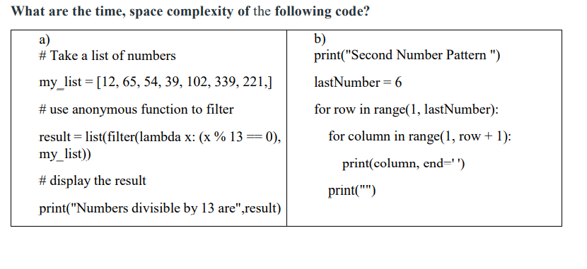 What are the time, space complexity of the following code?
a)
# Take a list of numbers
b)
print("Second Number Pattern ")
my_list = [12, 65, 54, 39, 102, 339, 221,]
lastNumber = 6
# use anonymous function to filter
for row in range(1, lastNumber):
for column in range(1, row + 1):
result = list(filter(lambda x: (x % 13==0),
my_list))
print(column, end='')
# display the result
print("")
print("Numbers divisible by 13 are",result)
