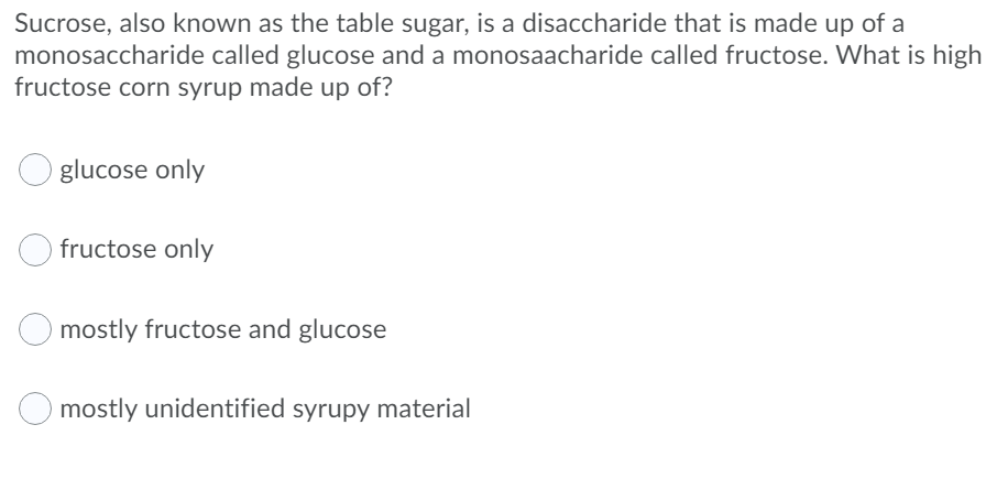 Sucrose, also known as the table sugar, is a disaccharide that is made up of a
monosaccharide called glucose and a monosaacharide called fructose. What is high
fructose corn syrup made up of?
glucose only
fructose only
mostly fructose and glucose
O mostly unidentified syrupy material
