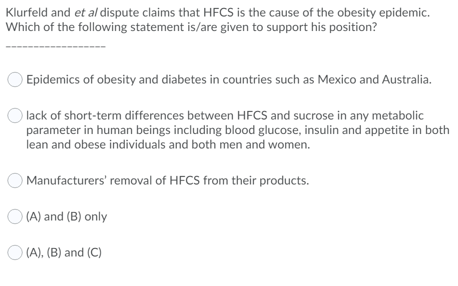 Klurfeld and et al dispute claims that HFCS is the cause of the obesity epidemic.
Which of the following statement is/are given to support his position?
Epidemics of obesity and diabetes in countries such as Mexico and Australia.
lack of short-term differences between HFCS and sucrose in any metabolic
parameter in human beings including blood glucose, insulin and appetite in both
lean and obese individuals and both men and women.
Manufacturers' removal of HFCS from their products.
O (A) and (B) only
O (A), (B) and (C)
