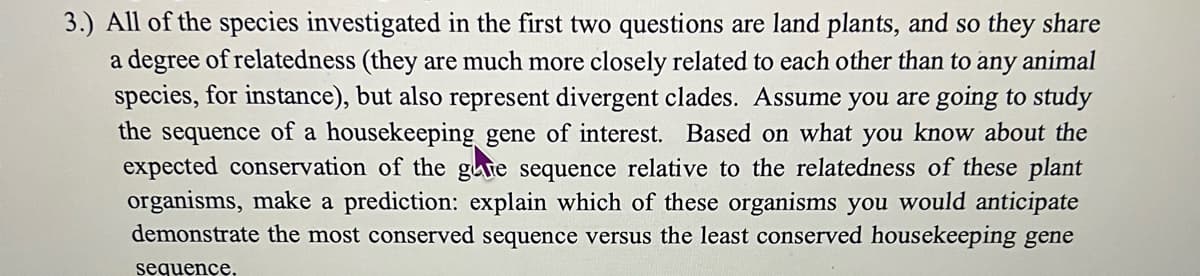 3.) All of the species investigated in the first two questions are land plants, and so they share
a degree of relatedness (they are much more closely related to each other than to any animal
species, for instance), but also represent divergent clades. Assume you are going to study
the sequence of a housekeeping gene of interest. Based on what you know about the
expected conservation of the gre sequence relative to the relatedness of these plant
organisms, make a prediction: explain which of these organisms you would anticipate
demonstrate the most conserved sequence versus the least conserved housekeeping gene
sequence.