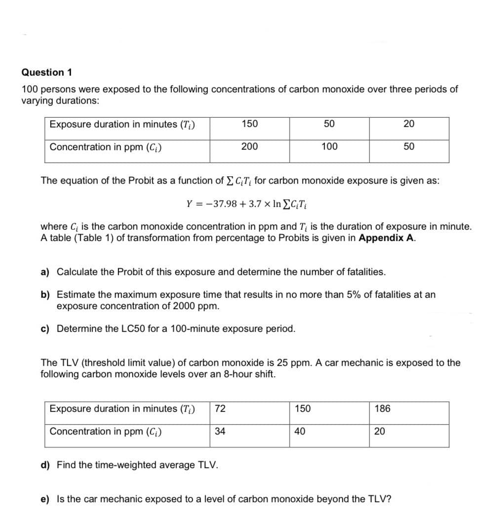 Question 1
100 persons were exposed to the following concentrations of carbon monoxide over three periods of
varying durations:
Exposure duration in minutes (T¡)
150
50
20
Concentration in ppm (C;)
200
100
50
The equation of the Probit as a function of E C;T; for carbon monoxide exposure is given as:
Y = -37.98 +3.7 x In EC;Ti
where C; is the carbon monoxide concentration in ppm and T; is the duration of exposure in minute.
A table (Table 1) of transformation from percentage to Probits is given in Appendix A.
a) Calculate the Probit of this exposure and determine the number of fatalities.
b) Estimate the maximum exposure time that results in no more than 5% of fatalities at an
exposure concentration of 2000 ppm.
c) Determine the LC50 for a 100-minute exposure period.
The TLV (threshold limit value) of carbon monoxide is 25 ppm. A car mechanic is exposed to the
following carbon monoxide levels over an 8-hour shift.
Exposure duration in minutes (7T;)
72
150
186
Concentration in ppm (C;)
34
40
20
d) Find the time-weighted average TLV.
e) Is the car mechanic exposed to a level of carbon monoxide beyond the TLV?
