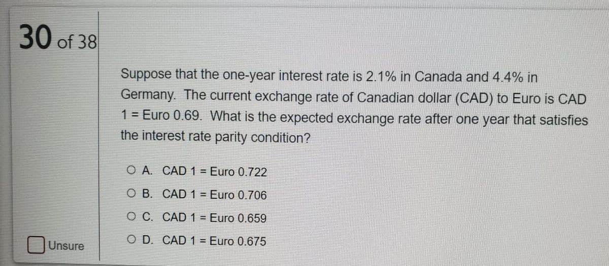 30 of 38
Suppose that the one-year interest rate is 2.1% in Canada and 4.4% in
Germany. The current exchange rate of Canadian dollar (CAD) to Euro is CAD
1 = Euro 0.69. What is the expected exchange rate after one year that satisfies
the interest rate parity condition?
O A. CAD 1 = Euro 0.722
O B. CAD 1 = Euro 0.706
O C. CAD 1 = Euro 0.659
O D. CAD 1 = Euro 0.675
Unsure
