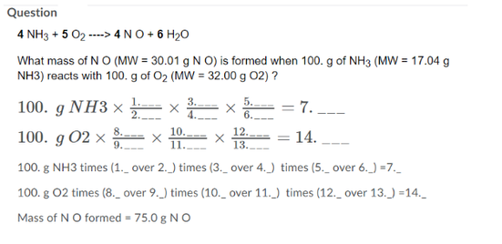 Question
4 NH3 + 5 02----> 4 NO + 6H₂O
What mass of N O (MW = 30.01 g N O) is formed when 100. g of NH3 (MW = 17.04 g
NH3) reacts with 100. g of O₂ (MW = 32.00 g 02) ?
100. g NH3 x
2.
100. g 02 x
X
4.
X
5.
6.
12.
9.
11.
13..
100. g NH3 times (1._ over 2.) times (3._ over 4.) times (5._ over 6._)=7._
100. g 02 times (8._ over 9.) times (10._ over 11.) times (12._ over 13._)=14._
Mass of N O formed = 75.0 g NO
7. ___
14.
=