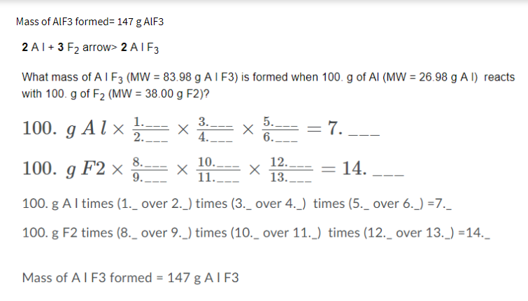 Mass of ALF3 formed= 147 g AlF3
2A1+3 F₂ arrow> 2 AIF3
What mass of A I F3 (MW = 83.98 g AI F3) is formed when 100. g of Al (MW = 26.98 g A I) reacts
with 100. g of F₂ (MW = 38.00 g F2)?
1.
2.
100. g Alx X
100. g F2 X
8.
9.
3.
4.
X
10..
11..
100. g Al times (1._ over 2._) times (3._ over 4.) times (5._ over 6._) =7._
100. g F2 times (8._ over 9._) times (10._ over 11._) times (12._ over 13._) =14._
X
Mass of A I F3 formed = 147 g AI F3
5.
6.
X
= 7.
12..
13..
= 14.