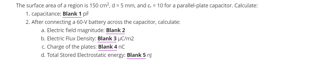 The surface area of a region is 150 cm?, d = 5 mm, and ɛ, = 10 for a parallel-plate capacitor. Calculate:
1. capacitance: Blank 1 pF
2. After connecting a 60-V battery across the capacitor, calculate:
a. Electric field magnitude: Blank 2
b. Electric Flux Density: Blank 3 µC/m2
c. Charge of the plates: Blank 4 nC
d. Total Stored Electrostatic energy: Blank 5 nJ
