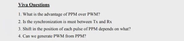 Viva Questions
1. What is the advantage of PPM over PWM?
2. Is the synchronization is must between Tx and Rx
3. Shift in the position of each pulse of PPM depends on what?
4. Can we generate PWM from PPM?
