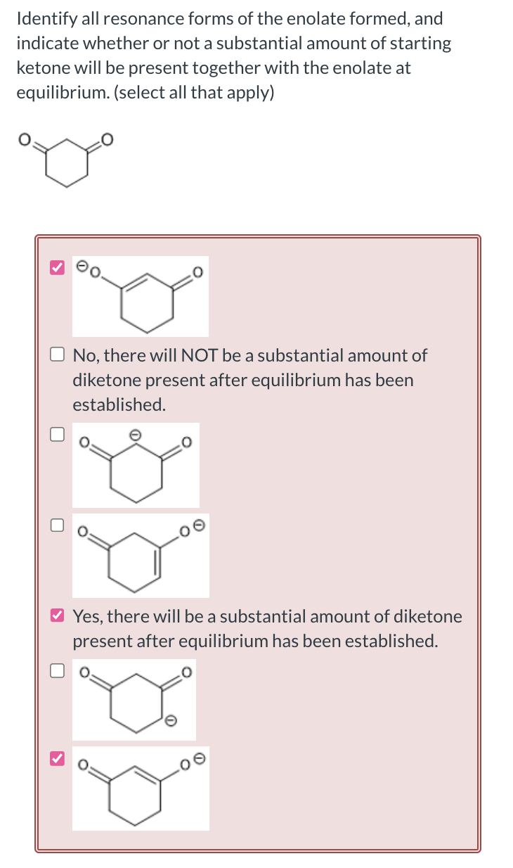 Identify all resonance forms of the enolate formed, and
indicate whether or not a substantial amount of starting
ketone will be present together with the enolate at
equilibrium. (select all that apply)
No, there will NOT be a substantial amount of
diketone present after equilibrium has been
established.
✔ Yes, there will be a substantial amount of diketone
present after equilibrium has been established.
>