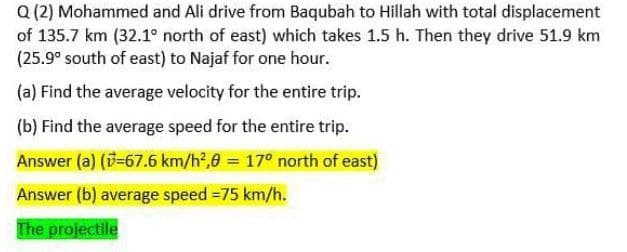 Q (2) Mohammed and Ali drive from Baqubah to Hillah with total displacement
of 135.7 km (32.1° north of east) which takes 1.5 h. Then they drive 51.9 km
(25.9° south of east) to Najaf for one hour.
(a) Find the average velocity for the entire trip.
(b) Find the average speed for the entire trip.
Answer (a) (v=67.6 km/h²,0 = 17° north of east)
Answer (b) average speed=75 km/h.
The projectile