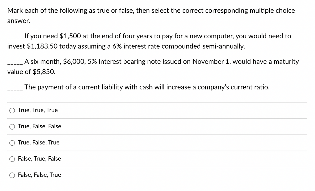 Mark each of the following as true or false, then select the correct corresponding multiple choice
answer.
If you need $1,500 at the end of four years to pay for a new computer, you would need to
invest $1,183.50 today assuming a 6% interest rate compounded semi-annually.
A six month, $6,000, 5% interest bearing note issued on November 1, would have a maturity
value of $5,850.
The payment of a current liability with cash will increase a company's current ratio.
True, True, True
True, False, False
True, False, True
False, True, False
False, False, True