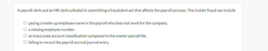 A payroll clerk and an HR clerk colluded in committing a fraudulent act that affects the payroll process. This insider fraud can include
O paying a made-up employee name in the payroll who does not work for the company.
O a missing employee number.
O an inaccurate account classification compared to the master payroll file.
O failing to record the payroll accrual journal entry.
