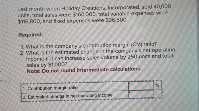 tes
Last month when Holiday Creations, Incorporated, sold 40,000
units, total sales were $160,000, total variable expenses were
$116,800, and fixed expenses were $36,500.
Required:
1. What is the company's contribution margin (CM) ratio?
2. What is the estimated change in the company's net operating
income if it can increase sales volume by 250 units and total
sales by $1,000?
Note: Do not round intermediate calculations.
1. Contribution margin ratio
2. Estimated change in net operating income
%