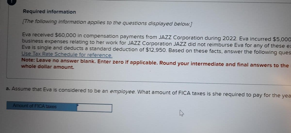 Required information
[The following information applies to the questions displayed below.]
Eva received $60,000 in compensation payments from JAZZ Corporation during 2022. Eva incurred $5,000
business expenses relating to her work for JAZZ Corporation JAZZ did not reimburse Eva for any of these ex
Eva is single and deducts a standard deduction of $12,950. Based on these facts, answer the following ques
Use Tax Rate Schedule for reference.
Note: Leave no answer blank. Enter zero if applicable. Round your intermediate and final answers to the
whole dollar amount.
a. Assume that Eva is considered to be an employee. What amount of FICA taxes is she required to pay for the yea
Amount of FICA taxes