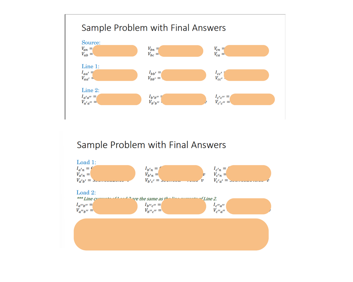 Sample Problem with Final Answers
Source:
Van
Vab
!!!!
Line 1:
Iaa'
Vaa'
Line 2:
la'a" =
Va'a" =
Vbn
Vbc
Load 2:
*** Line c"
la"b"
Va"b" =
Ibb'
Vbb':
!!!
Ib'b" =
Vb'b"
Ib'n =
Von =
V₂'c' =
Sample Problem with Final Answers
Load 1:
la'n = f
Va'n =
Va'b' =
are the same as †¹¹·---
=
lb"c"
V₂"c" =
ט
Ven
Vca
v
1cc'
Vcc'
Ic'c"
Vc'c"
fLine 2.
=
Ic'n =
Vc'n=
Vc'a' = -
Ic"a"
Vc"a"
=
v