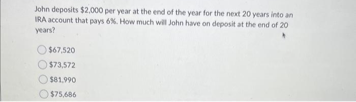 John deposits $2,000 per year at the end of the year for the next 20 years into an
IRA account that pays 6%. How much will John have on deposit at the end of 20
years?
$67,520
$73,572
$81,990
$75,686