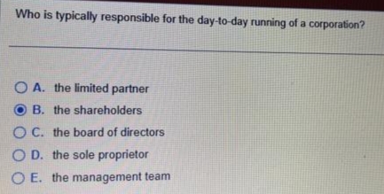 Who is typically responsible for the day-to-day running of a corporation?
OA. the limited partner
B. the shareholders
OC. the board of directors
OD. the sole proprietor
OE. the management team