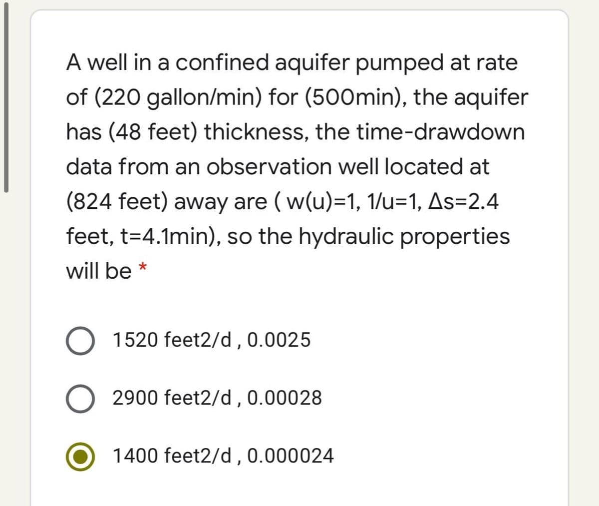 A well in a confined aquifer pumped at rate
of (220 gallon/min) for (500min), the aquifer
has (48 feet) thickness, the time-drawdown
data from an observation well located at
(824 feet) away are (w(u)=1, 1/u=1, As=2.4
feet, t=4.1min), so the hydraulic properties
will be *
O 1520 feet2/d , 0.0025
O 2900 feet2/d , 0.00028
1400 feet2/d,0.000024
