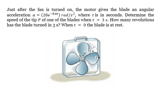 Just after the fan is turned on, the motor gives the blade an angular
acceleration a = (20e-0.6t) rad/s?, where tis in seconds. Determine the
speed of the tip P of one of the blades when t = 3 s. How many revolutions
has the blade turned in 3 s? When t = 0 the blade is at rest.
1.75 ft.

