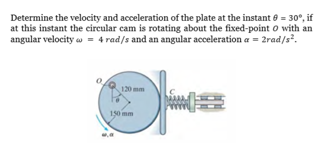 Determine the velocity and acceleration of the plate at the instant e = 30°, if
at this instant the circular cam is rotating about the fixed-point o with an
angular velocity w = 4 rad/s and an angular acceleration a = 2rad/s².
120 mm
150 mm
