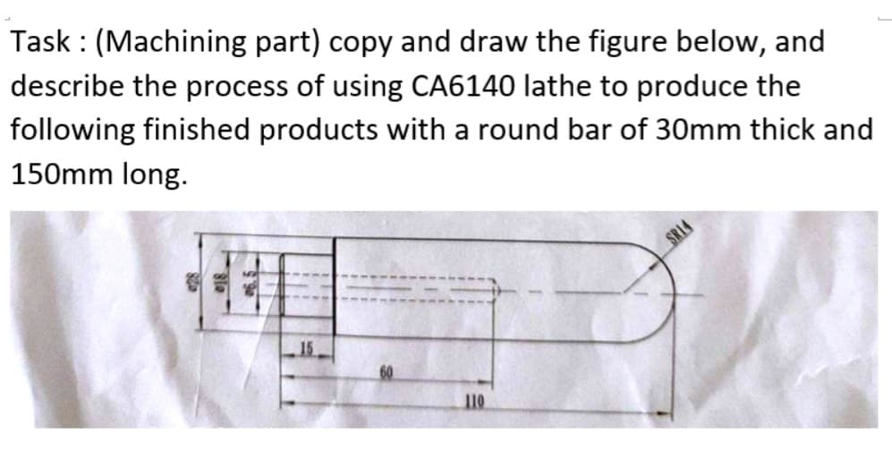 Task : (Machining part) copy and draw the figure below, and
describe the process of using CA6140 lathe to produce the
following finished products with a round bar of 30mm thick and
150mm long.
SRI4
15
110
