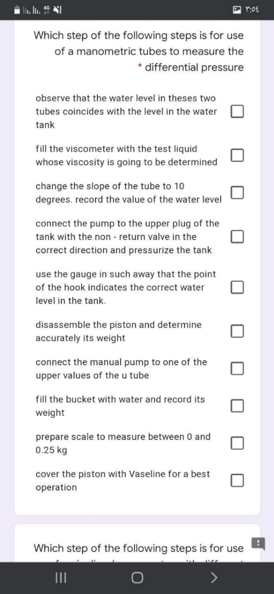 . In. 46 N
Which step of the following steps is for use
of a manometric tubes to measure the
* differential pressure
observe that the water level in theses two
tubes coincides with the level in the water
tank
fill the viscometer with the test liquid
whose viscosity is going to be determined
change the slope of the tube to 10
degrees. record the value of the water level
connect the pump to the upper plug of the
tank with the non - return valve in the
correct direction and pressurize the tank
use the gauge in such away that the point
of the hook indicates the correct water
level in the tank.
disassemble the piston and determine
accurately its weight
connect the manual pump to one of the
upper values of the u tube
fill the bucket with water and record its
weight
prepare scale to measure between 0 and
0.25 kg
cover the piston with Vaseline for a best
operation
Which step of the following steps is for use
