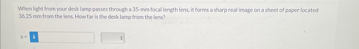 When light from your desk lamp passes through a 35-mm focal length lens, it forms a sharp real image on a sheet of paper located
36.25 mm from the lens. How far is the desk lamp from the lens?
0 =