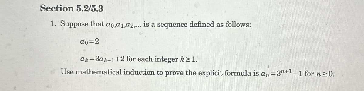 Section 5.2/5.3
1. Suppose that a0, a1, a2,... is a sequence defined as follows:
a0=2
=
ak 3ak-1+2 for each integer k≥1.
Use mathematical induction to prove the explicit formula is an =3
=3n+1-1 for n≥0.