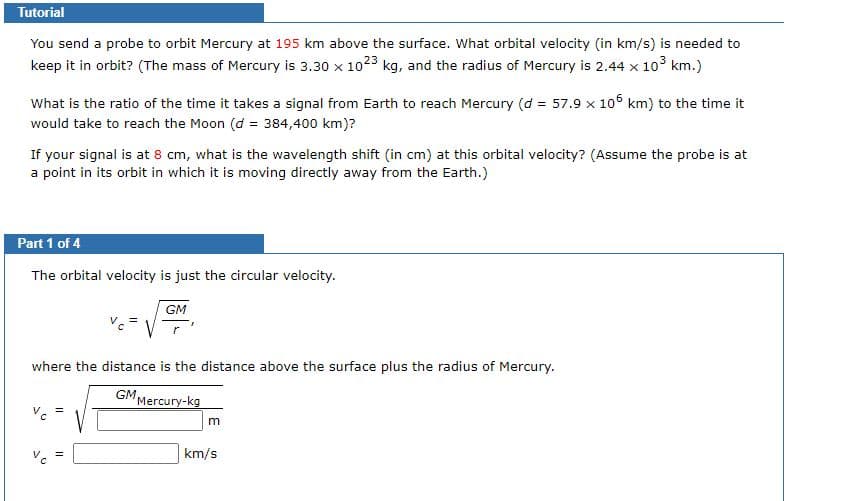 Tutorial
You send a probe to orbit Mercury at 195 km above the surface. What orbital velocity (in km/s) is needed to
keep it in orbit? (The mass of Mercury is 3.30 x 1023 kg, and the radius of Mercury is 2.44 x 103 km.)
What is the ratio of the time it takes a signal from Earth to reach Mercury (d = 57.9 x 106 km) to the time it
would take to reach the Moon (d = 384,400 km)?
If your signal is at 8 cm, what is the wavelength shift (in cm) at this orbital velocity? (Assume the probe is at
a point in its orbit in which it is moving directly away from the Earth.)
Part 1 of 4
The orbital velocity is just the circular velocity.
GM
where the distance is the distance above the surface plus the radius of Mercury.
GM,
"Mercury-kg
V. =
km/s
