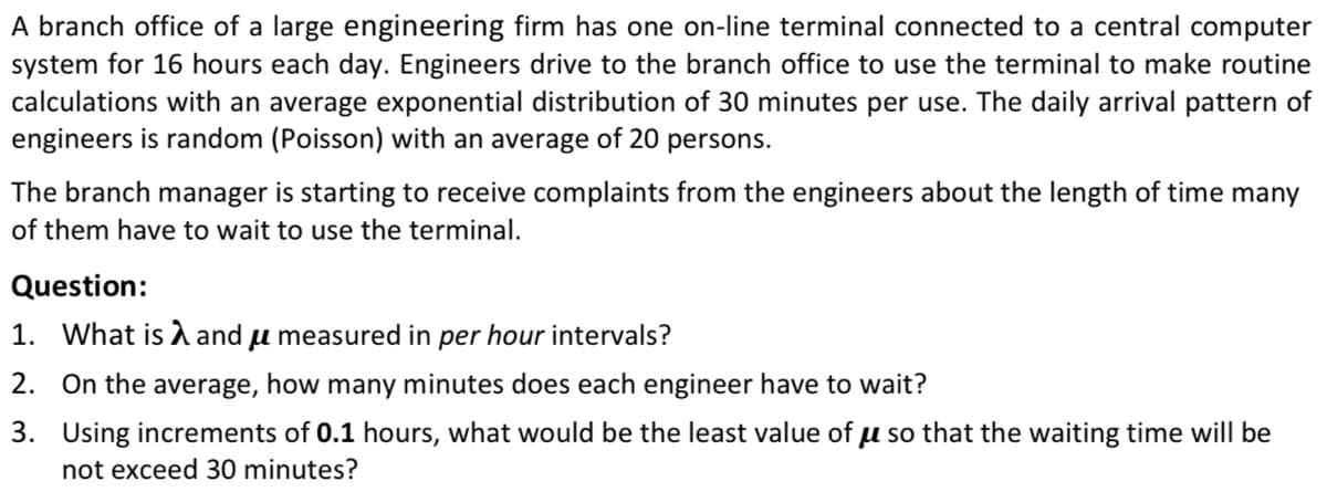 A branch office of a large engineering firm has one on-line terminal connected to a central computer
system for 16 hours each day. Engineers drive to the branch office to use the terminal to make routine
calculations with an average exponential distribution of 30 minutes per use. The daily arrival pattern of
engineers is random (Poisson) with an average of 20 persons.
The branch manager is starting to receive complaints from the engineers about the length of time many
of them have to wait to use the terminal.
Question:
1. What is and u measured in per hour intervals?
2. On the average, how many minutes does each engineer have to wait?
3. Using increments of 0.1 hours, what would be the least value of u so that the waiting time will be
not exceed 30 minutes?
