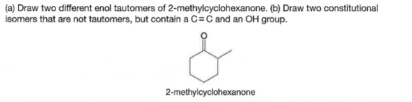 (a) Draw two different enol tautomers of 2-methylcyclohexanone. (b) Draw two constitutional
isomers that are not tautomers, but contain a C=C and an OH group.
2-methylcyclohexanone
