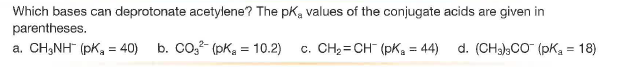 Which bases can deprotonate acetylene? The pKa values of the conjugate acids are given in
parentheses.
a. CH3NH (pK, = 40) b. Co,?- (pKa = 10.2)
c. CH2 = CH" (pKa = 44)
d. (CHa),CO (pKa = 18)
%3!
