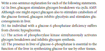 Write a one-sentence explanation for each of the following statements.
(a) In liver, glucagon stimulates glycogen breakdown via cyclic AMP.
Although one might expect glucagon also to stimulate catabolism of
the glucose formed, glucagon inhibits glycolysis and stimulates glu-
coneogenesis in liver.
(b) An individual with a glucose-6-phosphatase deficiency suffers
from chronic hypoglycemia.
(c) The action of phosphorylase kinase simultaneously activates
glycogen breakdown and inhibits glycogen synthesis.
(d) The presence in liver of glucose-6-phosphatase is essential to the
function of the liver in synthesizing glucose for use by other tissues.
