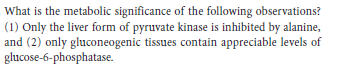 What is the metabolic significance of the following observations?
(1) Only the liver form of pyruvate kinase is inhibited by alanine,
and (2) only gluconeogenic tissues contain appreciable levels of
glucose-6-phosphatase.
