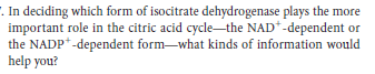 . In deciding which form of isocitrate dehydrogenase plays the more
important role in the citric acid cycle-the NAD*-dependent or
the NADP*-dependent form-what kinds of information would
help you?
