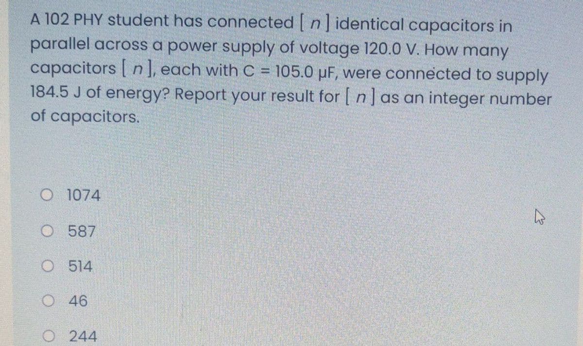 A 102 PHY student has connected n] identical capacitors in
parallel across a power supply of voltage 120.0 V. How many
capacitors [ n ], each with C = 105.0 µF, were connected to supply
184.5 J of energy? Report your result for [ n]as an integer number
of capacitors.
O 1074
O 587
O 514
O 46
O 244
