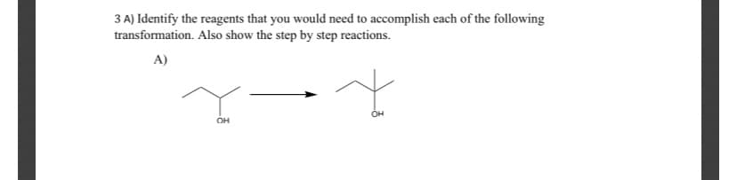 3 A) Identify the reagents that you would need to accomplish each of the following
transformation. Also show the step by step reactions.
A)
ÓH
